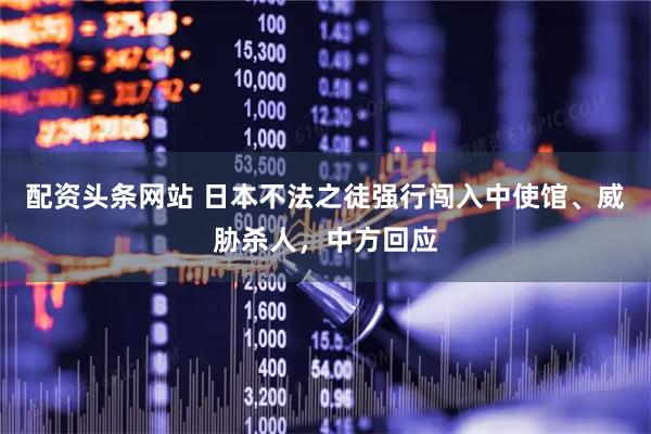 配资头条网站 日本不法之徒强行闯入中使馆、威胁杀人，中方回应