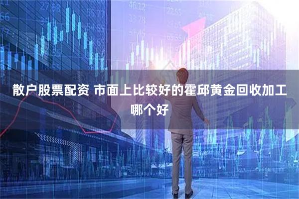 散户股票配资 市面上比较好的霍邱黄金回收加工哪个好