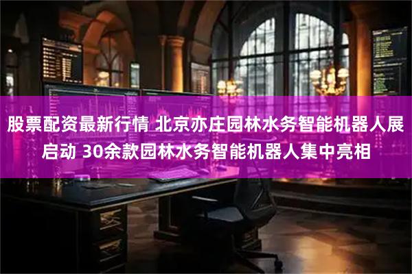 股票配资最新行情 北京亦庄园林水务智能机器人展启动 30余款园林水务智能机器人集中亮相
