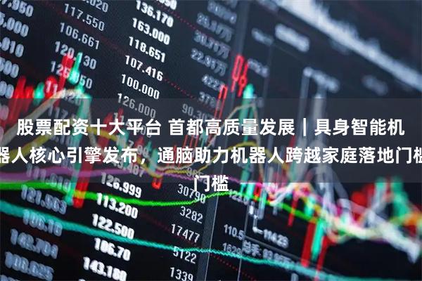 股票配资十大平台 首都高质量发展｜具身智能机器人核心引擎发布，通脑助力机器人跨越家庭落地门槛