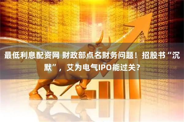 最低利息配资网 财政部点名财务问题！招股书“沉默”，艾为电气IPO能过关？
