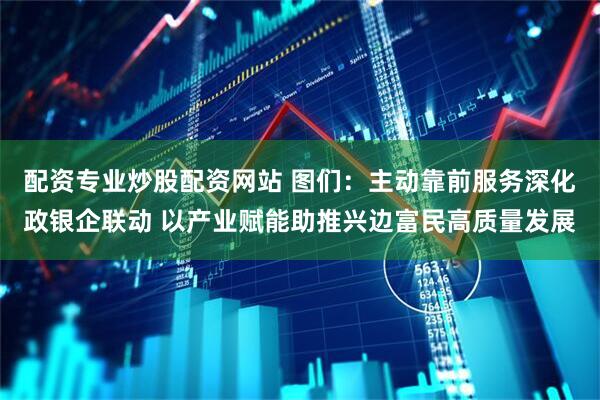配资专业炒股配资网站 图们：主动靠前服务深化政银企联动 以产业赋能助推兴边富民高质量发展