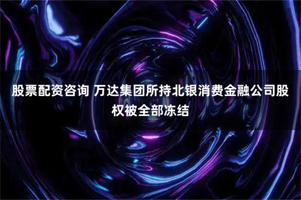 股票配资咨询 万达集团所持北银消费金融公司股权被全部冻结