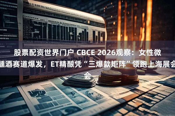 股票配资世界门户 CBCE 2026观察：女性微醺酒赛道爆发，ET精酿凭“三爆款矩阵”领跑上海展会