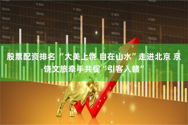 股票配资排名 “大美上饶 自在山水”走进北京 京饶文旅牵手共促“引客入赣”