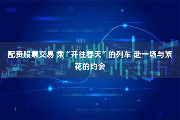 配资股票交易 乘“开往春天”的列车 赴一场与繁花的约会