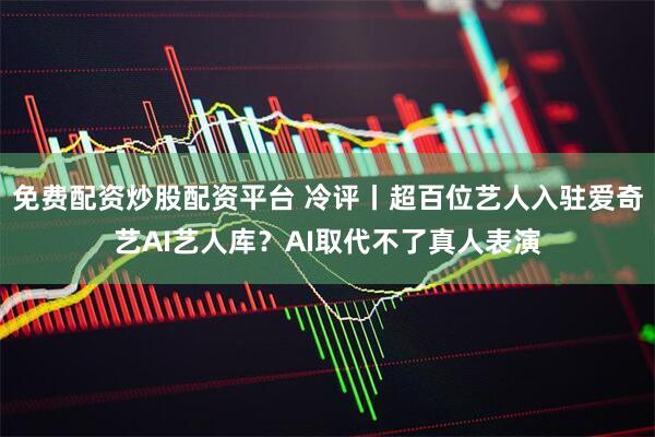 免费配资炒股配资平台 冷评丨超百位艺人入驻爱奇艺AI艺人库？AI取代不了真人表演