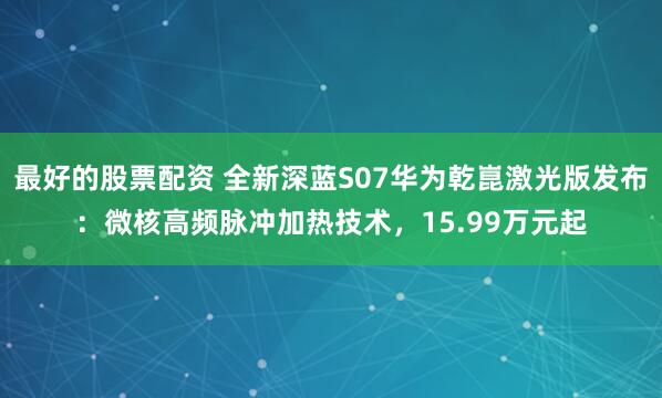 最好的股票配资 全新深蓝S07华为乾崑激光版发布：微核高频脉冲加热技术，15.99万元起