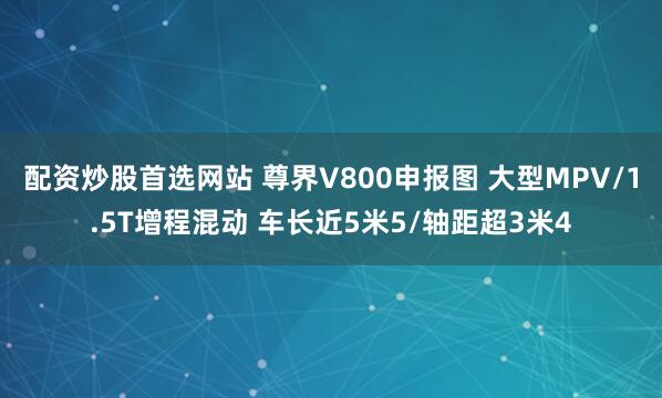 配资炒股首选网站 尊界V800申报图 大型MPV/1.5T增程混动 车长近5米5/轴距超3米4