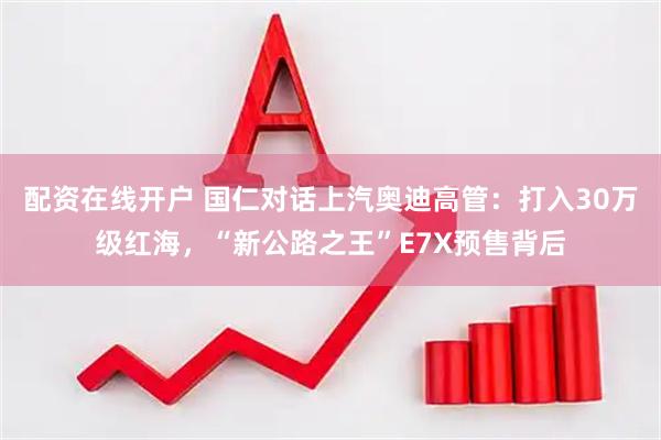 配资在线开户 国仁对话上汽奥迪高管：打入30万级红海，“新公路之王”E7X预售背后