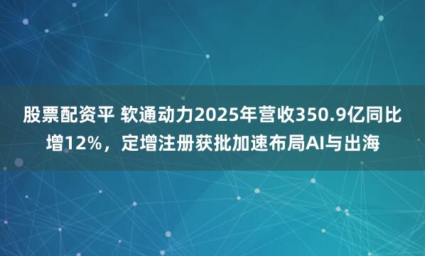 股票配资平 软通动力2025年营收350.9亿同比增12%，定增注册获批加速布局AI与出海