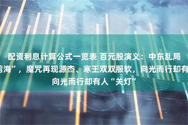 配资利息计算公式一览表 百元股演义：中东乱局“剪径变剪海”，魔咒再现源杰、寒王双双服软，向光而行却有人“关灯”