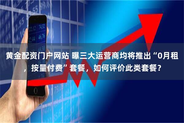 黄金配资门户网站 曝三大运营商均将推出“0月租，按量付费”套餐，如何评价此类套餐？